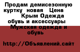 Продам демисезонную куртку, новая › Цена ­ 2 500 - Крым Одежда, обувь и аксессуары » Мужская одежда и обувь   